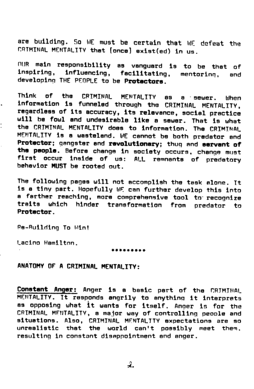 are bullding. So UE must be certain that WE defeat the FATHINAL MENTALITY that [once] exist(ed) in us.  IR main responsibility s vengusrd 1s to be thet of inspiring, influencing, fecilitating, mentorinn, end developing THE PENPLE to be Protectors.  Think of the CRIMINAL MENTALITY @s e - sewer. when information is funnelad through tha CRIMINAL MENTALITY, regardless of its accuracy, its relevance, social practice will be foul end undesireble like a sewer. That is what the CRIMINAL MENTALITY does to information. The CRIMINAL MENTALITY is & uastelend. WE cennot ba both pradator snd Protector; qangster end revolutionary; thug and servant of the people. Before change in society occurs. change must first occur inside of us: ALL remnants of predstory behevior MUST be rooted out.  The follouing pages uill not accomplish the tesk alome. Tt is @ tiny part. Hopefully W can furthar develop this into @ ferther reaching, mors comprehensive tool to- recognize traits uhich hinder transformation from predator to Protector.  Ra-Aullding To Mint  Lacino Hemilton.  ANATOMY OF A CRIMINAL MENTALITY:  Constant Anger: Anger is @ basic pert of the CRIMIHAL MERTALITY. It responds engrily to enythina it interprats 83 opposing uhat it wants for itself. Ancer s for the CRIMINAL MFNTALITY, @ major wey of controlling peonle and situstions. Also, CRIMINAL MENTALTTY expectations are so unrealistic thet the world can’t possibly meet them. resulting 1n constant dismpointment and anger.  
